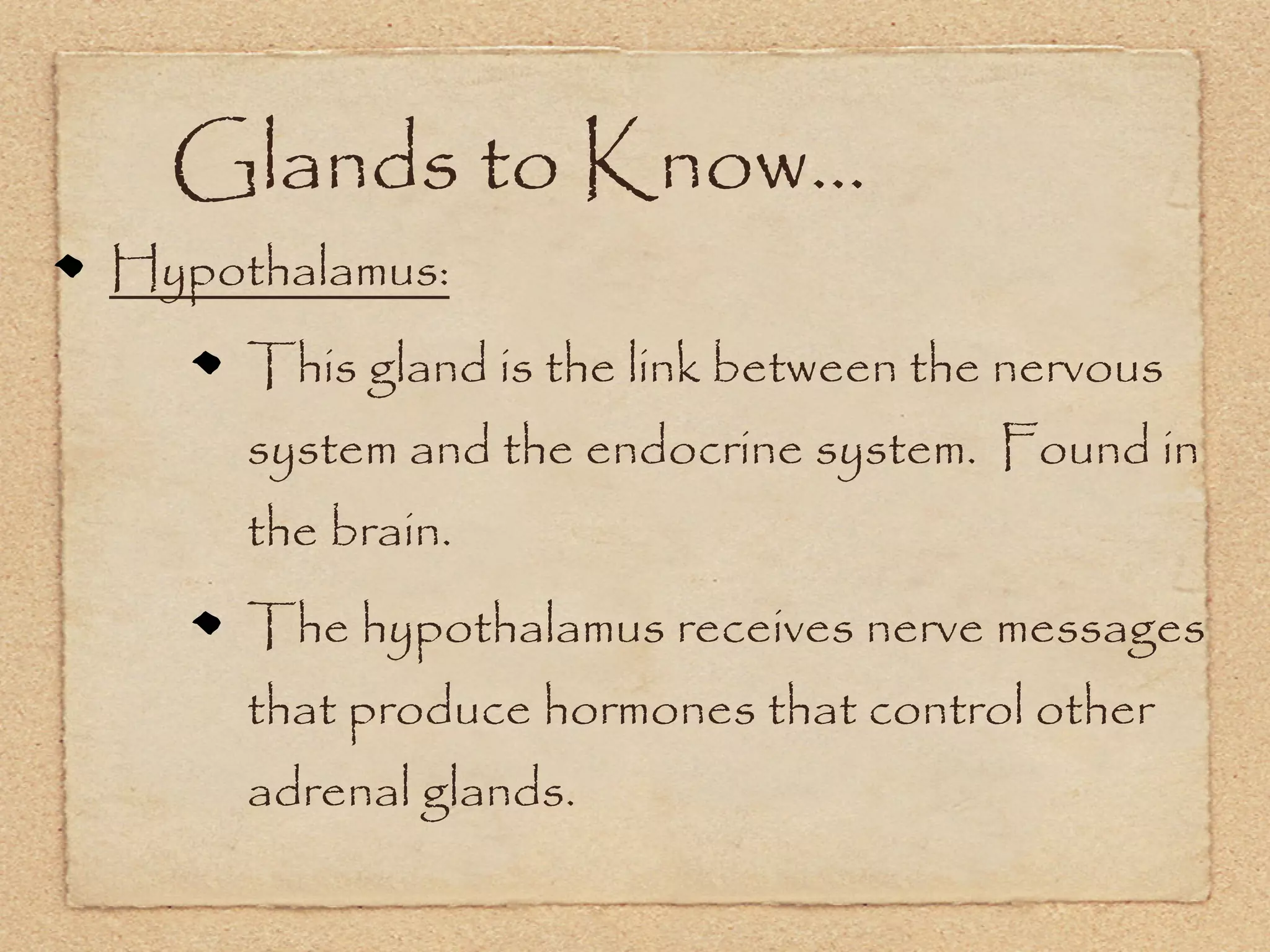 Glands to Know...
Hypothalamus:
     This gland is the link between the nervous
     system and the endocrine system. Found in
     the brain.
     The hypothalamus receives nerve messages
     that produce hormones that control other
     adrenal glands.
 