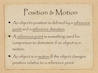 Position & Motion
An object’s position is defined by a reference
point and a reference direction.
A reference point is something used for
comparison to determine if an object is in
motion.
An object is in motion If the object changes
position relative to a reference point.
 