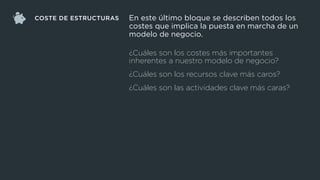 COSTE DE ESTRUCTURAS
¿Cuáles son los costes más importantes
inherentes a nuestro modelo de negocio?
¿Cuáles son los recursos clave más caros?
¿Cuáles son las actividades clave más caras?
En este último bloque se describen todos los
costes que implica la puesta en marcha de un
modelo de negocio.
 