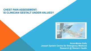 Anne-Maree Kelly 
Joseph Epstein Centre for Emergency Medicine 
Research @ Western Health 
CHEST PAIN ASSESSMENT: 
IS CLINICIAN GESTALT UNDER-VALUED? 
 