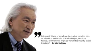 In the next 10 years, we will see the gradual transition from
an Internet to a brain-net, in which thoughts, emotions,
feelings, and memories might be transmitted instantly across
the planet” - Dr Michio Kaku
’’
 