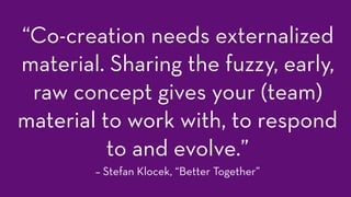 “Co-creation needs externalized
material. Sharing the fuzzy, early,
raw concept gives your (team)
material to work with, to respond
to and evolve.”
– Stefan Klocek, “Better Together”
 