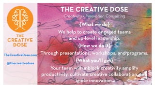 THE CREATIVE DOSE 
Creativity + Innovation Consulting 
{What we do}
We help to create engaged teams  
and up-level leadership.
{How we do it}
Through presentations, workshops, and programs.
{What you’ll get}
Your team will unblock creativity, amplify
productivity, cultivate creative collaboration, and
ignite innovation.
TheCreativeDose.com
@thecreativedose
 