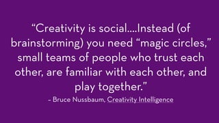 “Creativity is social….Instead (of
brainstorming) you need “magic circles,”
small teams of people who trust each
other, are familiar with each other, and
play together.”
– Bruce Nussbaum, Creativity Intelligence
 