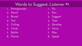 1. Pomegranate
2. Pencil
3. Bread
4. Taxi
5. Ceiling
6. Cards
7. Bottle
8. Flower
1. Fly
2. Run
3. Suggest
4. Type
5. Develop
6. Move
7. Play
8. Speak
Words to Suggest: Listener #1
 
