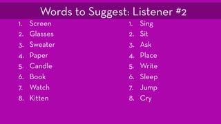 1. Screen
2. Glasses
3. Sweater
4. Paper
5. Candle
6. Book
7. Watch
8. Kitten
1. Sing
2. Sit
3. Ask
4. Place
5. Write
6. Sleep
7. Jump
8. Cry
Words to Suggest: Listener #2
 
