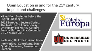 Open Education in and for the 21st century.
Impact and challenges
XII edition Societies before the
Digital Challenges
2019 European Lecture Series,
The Institute of Education ay
University del Norte, Catedra
Europa, Barranquilla, Colombia
21-22 March 2019
Professor, Dr. Ebba Ossiannilsson
International Consultant, Expert,
Quality Reveiwer, Researcher,
Sweden
 