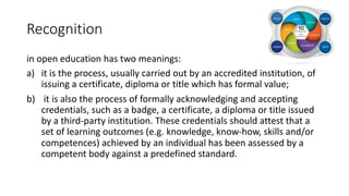Recognition
in open education has two meanings:
a) it is the process, usually carried out by an accredited institution, of
issuing a certificate, diploma or title which has formal value;
b) it is also the process of formally acknowledging and accepting
credentials, such as a badge, a certificate, a diploma or title issued
by a third-party institution. These credentials should attest that a
set of learning outcomes (e.g. knowledge, know-how, skills and/or
competences) achieved by an individual has been assessed by a
competent body against a predefined standard.
 