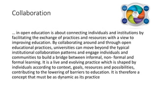 Collaboration
… in open education is about connecting individuals and institutions by
facilitating the exchange of practices and resources with a view to
improving education. By collaborating around and through open
educational practices, universities can move beyond the typical
institutional collaboration patterns and engage individuals and
communities to build a bridge between informal, non- formal and
formal learning. It is a live and evolving practice which is shaped by
individuals according to context, goals, resources and possibilities,
contributing to the lowering of barriers to education. It is therefore a
concept that must be as dynamic as its practice
 