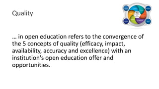 Quality
… in open education refers to the convergence of
the 5 concepts of quality (efficacy, impact,
availability, accuracy and excellence) with an
institution's open education offer and
opportunities.
 