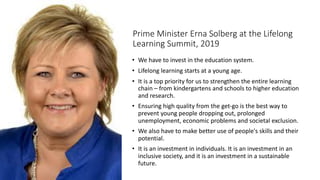 Prime Minister Erna Solberg at the Lifelong
Learning Summit, 2019
• We have to invest in the education system.
• Lifelong learning starts at a young age.
• It is a top priority for us to strengthen the entire learning
chain – from kindergartens and schools to higher education
and research.
• Ensuring high quality from the get-go is the best way to
prevent young people dropping out, prolonged
unemployment, economic problems and societal exclusion.
• We also have to make better use of people's skills and their
potential.
• It is an investment in individuals. It is an investment in an
inclusive society, and it is an investment in a sustainable
future.
 