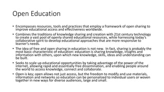 Open Education
• Encompasses resources, tools and practices that employ a framework of open sharing to
improve educational access and effectiveness worldwide.
• Combines the traditions of knowledge sharing and creation with 21st century technology
to create a vast pool of openly shared educational resources, while harnessing today’s
collaborative spirit to develop educational approaches that are more responsive to
learner’s needs.
• The idea of free and open sharing in education is not new. In fact, sharing is probably the
most basic characteristic of education: education is sharing knowledge, insights and
information with others, upon which new knowledge, skills, ideas and understanding can
be built.
• Seeks to scale up educational opportunities by taking advantage of the power of the
internet, allowing rapid and essentially free dissemination, and enabling people around
the world to access knowledge, connect and collaborate.
• Open is key; open allows not just access, but the freedom to modify and use materials,
information and networks so education can be personalized to individual users or woven
together in new ways for diverse audiences, large and small.
 
