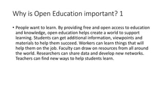 Why is Open Education important? 1
• People want to learn. By providing free and open access to education
and knowledge, open education helps create a world to support
learning. Students can get additional information, viewpoints and
materials to help them succeed. Workers can learn things that will
help them on the job. Faculty can draw on resources from all around
the world. Researchers can share data and develop new networks.
Teachers can find new ways to help students learn.
 