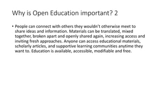 Why is Open Education important? 2
• People can connect with others they wouldn’t otherwise meet to
share ideas and information. Materials can be translated, mixed
together, broken apart and openly shared again, increasing access and
inviting fresh approaches. Anyone can access educational materials,
scholarly articles, and supportive learning communities anytime they
want to. Education is available, accessible, modifiable and free.
 