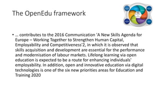 The OpenEdu framework
• … contributes to the 2016 Communication 'A New Skills Agenda for
Europe – Working Together to Strengthen Human Capital,
Employability and Competitiveness'2, in which it is observed that
skills acquisition and development are essential for the performance
and modernisation of labour markets. Lifelong learning via open
education is expected to be a route for enhancing individuals'
employability. In addition, open and innovative education via digital
technologies is one of the six new priorities areas for Education and
Training 2020
 