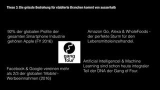 92% der globalen Profite der
gesamten Smartphone Industrie
gehören Apple (FY 2016)
Amazon Go, Alexa & WholeFoods -
der perfekte Sturm für den
Lebensmitteleinzelhandel.
Facebook & Google vereinen mehr
als 2/3 der globalen ‘Mobile’-
Werbeeinnahmen (2016)
These 3: Die grösste Bedrohung für etablierte Branchen kommt von ausserhalb
Artificial IntelligenceI & Machine
Learning sind schon heute integraler
Teil der DNA der Gang of Four.
 