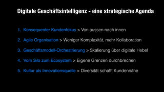 1. Konsequenter Kundenfokus > Von aussen nach innen
2. Agile Organisation > Weniger Komplexität, mehr Kollaboration
3. Geschäftsmodell-Orchestrierung > Skalierung über digitale Hebel
4. Vom Silo zum Ecosystem > Eigene Grenzen durchbrechen
5. Kultur als Innovationsquelle > Diversität schafft Kundennähe
Digitale Geschäftsintelligenz - eine strategische Agenda
 