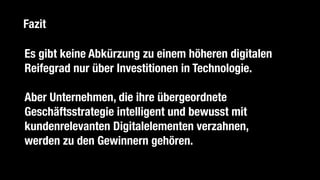 Es gibt keine Abkürzung zu einem höheren digitalen
Reifegrad nur über Investitionen in Technologie.
Aber Unternehmen, die ihre übergeordnete
Geschäftsstrategie intelligent und bewusst mit
kundenrelevanten Digitalelementen verzahnen, 
werden zu den Gewinnern gehören.
Fazit
 