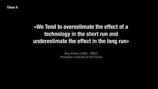 «We Tend to overestimate the effect of a
technology in the short run and
underestimate the effect in the long run»
Roy Amara (1925 - 2007)
President, Institute of the Future
These 4:
 