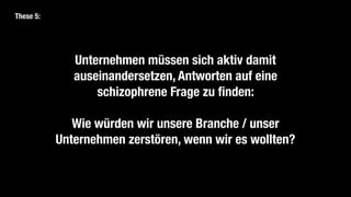Unternehmen müssen sich aktiv damit
auseinandersetzen, Antworten auf eine
schizophrene Frage zu finden:
Wie würden wir unsere Branche / unser
Unternehmen zerstören, wenn wir es wollten?
These 5:
 