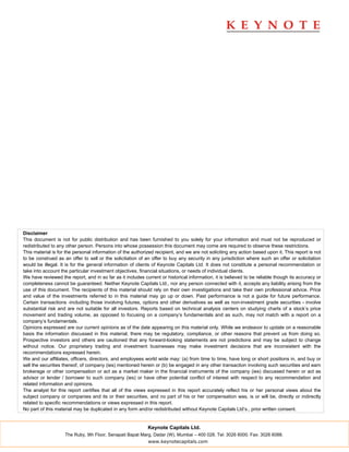 Disclaimer
This document is not for public distribution and has been furnished to you solely for your information and must not be reproduced or
redistributed to any other person. Persons into whose possession this document may come are required to observe these restrictions.
This material is for the personal information of the authorized recipient, and we are not soliciting any action based upon it. This report is not
to be construed as an offer to sell or the solicitation of an offer to buy any security in any jurisdiction where such an offer or solicitation
would be illegal. It is for the general information of clients of Keynote Capitals Ltd. It does not constitute a personal recommendation or
take into account the particular investment objectives, financial situations, or needs of individual clients.
We have reviewed the report, and in so far as it includes current or historical information, it is believed to be reliable though its accuracy or
completeness cannot be guaranteed. Neither Keynote Capitals Ltd., nor any person connected with it, accepts any liability arising from the
use of this document. The recipients of this material should rely on their own investigations and take their own professional advice. Price
and value of the investments referred to in this material may go up or down. Past performance is not a guide for future performance.
Certain transactions -including those involving futures, options and other derivatives as well as non-investment grade securities - involve
substantial risk and are not suitable for all investors. Reports based on technical analysis centers on studying charts of a stock’s price
movement and trading volume, as opposed to focusing on a company’s fundamentals and as such, may not match with a report on a
company’s fundamentals.
Opinions expressed are our current opinions as of the date appearing on this material only. While we endeavor to update on a reasonable
basis the information discussed in this material, there may be regulatory, compliance, or other reasons that prevent us from doing so.
Prospective investors and others are cautioned that any forward-looking statements are not predictions and may be subject to change
without notice. Our proprietary trading and investment businesses may make investment decisions that are inconsistent with the
recommendations expressed herein.
We and our affiliates, officers, directors, and employees world wide may: (a) from time to time, have long or short positions in, and buy or
sell the securities thereof, of company (ies) mentioned herein or (b) be engaged in any other transaction involving such securities and earn
brokerage or other compensation or act as a market maker in the financial instruments of the company (ies) discussed herein or act as
advisor or lender / borrower to such company (ies) or have other potential conflict of interest with respect to any recommendation and
related information and opinions.
The analyst for this report certifies that all of the views expressed in this report accurately reflect his or her personal views about the
subject company or companies and its or their securities, and no part of his or her compensation was, is or will be, directly or indirectly
related to specific recommendations or views expressed in this report.
No part of this material may be duplicated in any form and/or redistributed without Keynote Capitals Ltd’s., prior written consent.


                                                            Keynote Capitals Ltd.
                    The Ruby, 9th Floor, Senapati Bapat Marg, Dadar (W), Mumbai – 400 028. Tel: 3026 6000. Fax: 3026 6088.
                                                            www.keynotecapitals.com
 