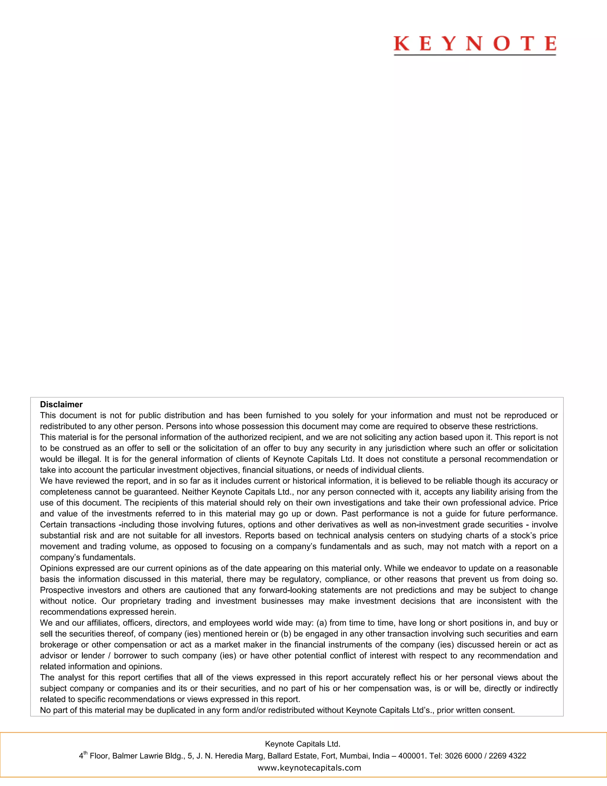 Disclaimer
This document is not for public distribution and has been furnished to you solely for your information and must not be reproduced or
redistributed to any other person. Persons into whose possession this document may come are required to observe these restrictions.
This material is for the personal information of the authorized recipient, and we are not soliciting any action based upon it. This report is not
to be construed as an offer to sell or the solicitation of an offer to buy any security in any jurisdiction where such an offer or solicitation
would be illegal. It is for the general information of clients of Keynote Capitals Ltd. It does not constitute a personal recommendation or
take into account the particular investment objectives, financial situations, or needs of individual clients.
We have reviewed the report, and in so far as it includes current or historical information, it is believed to be reliable though its accuracy or
completeness cannot be guaranteed. Neither Keynote Capitals Ltd., nor any person connected with it, accepts any liability arising from the
use of this document. The recipients of this material should rely on their own investigations and take their own professional advice. Price
and value of the investments referred to in this material may go up or down. Past performance is not a guide for future performance.
Certain transactions -including those involving futures, options and other derivatives as well as non-investment grade securities - involve
substantial risk and are not suitable for all investors. Reports based on technical analysis centers on studying charts of a stock’s price
movement and trading volume, as opposed to focusing on a company’s fundamentals and as such, may not match with a report on a
company’s fundamentals.
Opinions expressed are our current opinions as of the date appearing on this material only. While we endeavor to update on a reasonable
basis the information discussed in this material, there may be regulatory, compliance, or other reasons that prevent us from doing so.
Prospective investors and others are cautioned that any forward-looking statements are not predictions and may be subject to change
without notice. Our proprietary trading and investment businesses may make investment decisions that are inconsistent with the
recommendations expressed herein.
We and our affiliates, officers, directors, and employees world wide may: (a) from time to time, have long or short positions in, and buy or
sell the securities thereof, of company (ies) mentioned herein or (b) be engaged in any other transaction involving such securities and earn
brokerage or other compensation or act as a market maker in the financial instruments of the company (ies) discussed herein or act as
advisor or lender / borrower to such company (ies) or have other potential conflict of interest with respect to any recommendation and
related information and opinions.
The analyst for this report certifies that all of the views expressed in this report accurately reflect his or her personal views about the
subject company or companies and its or their securities, and no part of his or her compensation was, is or will be, directly or indirectly
related to specific recommendations or views expressed in this report.
No part of this material may be duplicated in any form and/or redistributed without Keynote Capitals Ltd’s., prior written consent.


                                                               Keynote Capitals Ltd.
            th
          4 Floor, Balmer Lawrie Bldg., 5, J. N. Heredia Marg, Ballard Estate, Fort, Mumbai, India – 400001. Tel: 3026 6000 / 2269 4322
                                                            www.keynotecapitals.com
 