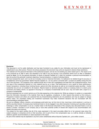 Disclaimer
This document is not for public distribution and has been furnished to you solely for your information and must not be reproduced or
redistributed to any other person. Persons into whose possession this document may come are required to observe these restrictions.
This material is for the personal information of the authorized recipient, and we are not soliciting any action based upon it. This report is not
to be construed as an offer to sell or the solicitation of an offer to buy any security in any jurisdiction where such an offer or solicitation
would be illegal. It is for the general information of clients of Keynote Capitals Ltd. It does not constitute a personal recommendation or
take into account the particular investment objectives, financial situations, or needs of individual clients.
We have reviewed the report, and in so far as it includes current or historical information, it is believed to be reliable though its accuracy or
completeness cannot be guaranteed. Neither Keynote Capitals Ltd., nor any person connected with it, accepts any liability arising from the
use of this document. The recipients of this material should rely on their own investigations and take their own professional advice. Price
and value of the investments referred to in this material may go up or down. Past performance is not a guide for future performance.
Certain transactions -including those involving futures, options and other derivatives as well as non-investment grade securities - involve
substantial risk and are not suitable for all investors. Reports based on technical analysis centers on studying charts of a stock’s price
movement and trading volume, as opposed to focusing on a company’s fundamentals and as such, may not match with a report on a
company’s fundamentals.
Opinions expressed are our current opinions as of the date appearing on this material only. While we endeavor to update on a reasonable
basis the information discussed in this material, there may be regulatory, compliance, or other reasons that prevent us from doing so.
Prospective investors and others are cautioned that any forward-looking statements are not predictions and may be subject to change
without notice. Our proprietary trading and investment businesses may make investment decisions that are inconsistent with the
recommendations expressed herein.
We and our affiliates, officers, directors, and employees world wide may: (a) from time to time, have long or short positions in, and buy or
sell the securities thereof, of company (ies) mentioned herein or (b) be engaged in any other transaction involving such securities and earn
brokerage or other compensation or act as a market maker in the financial instruments of the company (ies) discussed herein or act as
advisor or lender / borrower to such company (ies) or have other potential conflict of interest with respect to any recommendation and
related information and opinions.
The analyst for this report certifies that all of the views expressed in this report accurately reflect his or her personal views about the
subject company or companies and its or their securities, and no part of his or her compensation was, is or will be, directly or indirectly
related to specific recommendations or views expressed in this report.
No part of this material may be duplicated in any form and/or redistributed without Keynote Capitals Ltd’s., prior written consent.


                                                               Keynote Capitals Ltd.
            th
          4 Floor, Balmer Lawrie Bldg., 5, J. N. Heredia Marg, Ballard Estate, Fort, Mumbai, India – 400001. Tel: 3026 6000 / 2269 4322
                                                            www.keynotecapitals.com
 
