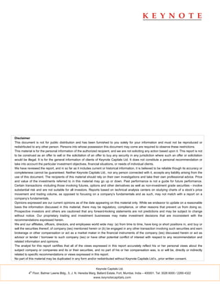 Disclaimer
This document is not for public distribution and has been furnished to you solely for your information and must not be reproduced or
redistributed to any other person. Persons into whose possession this document may come are required to observe these restrictions.
This material is for the personal information of the authorized recipient, and we are not soliciting any action based upon it. This report is not
to be construed as an offer to sell or the solicitation of an offer to buy any security in any jurisdiction where such an offer or solicitation
would be illegal. It is for the general information of clients of Keynote Capitals Ltd. It does not constitute a personal recommendation or
take into account the particular investment objectives, financial situations, or needs of individual clients.
We have reviewed the report, and in so far as it includes current or historical information, it is believed to be reliable though its accuracy or
completeness cannot be guaranteed. Neither Keynote Capitals Ltd., nor any person connected with it, accepts any liability arising from the
use of this document. The recipients of this material should rely on their own investigations and take their own professional advice. Price
and value of the investments referred to in this material may go up or down. Past performance is not a guide for future performance.
Certain transactions -including those involving futures, options and other derivatives as well as non-investment grade securities - involve
substantial risk and are not suitable for all investors. Reports based on technical analysis centers on studying charts of a stock’s price
movement and trading volume, as opposed to focusing on a company’s fundamentals and as such, may not match with a report on a
company’s fundamentals.
Opinions expressed are our current opinions as of the date appearing on this material only. While we endeavor to update on a reasonable
basis the information discussed in this material, there may be regulatory, compliance, or other reasons that prevent us from doing so.
Prospective investors and others are cautioned that any forward-looking statements are not predictions and may be subject to change
without notice. Our proprietary trading and investment businesses may make investment decisions that are inconsistent with the
recommendations expressed herein.
We and our affiliates, officers, directors, and employees world wide may: (a) from time to time, have long or short positions in, and buy or
sell the securities thereof, of company (ies) mentioned herein or (b) be engaged in any other transaction involving such securities and earn
brokerage or other compensation or act as a market maker in the financial instruments of the company (ies) discussed herein or act as
advisor or lender / borrower to such company (ies) or have other potential conflict of interest with respect to any recommendation and
related information and opinions.
The analyst for this report certifies that all of the views expressed in this report accurately reflect his or her personal views about the
subject company or companies and its or their securities, and no part of his or her compensation was, is or will be, directly or indirectly
related to specific recommendations or views expressed in this report.
No part of this material may be duplicated in any form and/or redistributed without Keynote Capitals Ltd’s., prior written consent.


                                                              Keynote Capitals Ltd.
            th
          4 Floor, Balmer Lawrie Bldg., 5, J. N. Heredia Marg, Ballard Estate, Fort, Mumbai, India – 400001. Tel: 3026 6000 / 2269 4322
                                                            www.keynotecapitals.com
 
