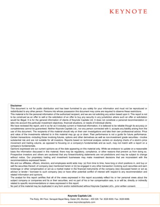 Disclaimer
This document is not for public distribution and has been furnished to you solely for your information and must not be reproduced or
redistributed to any other person. Persons into whose possession this document may come are required to observe these restrictions.
This material is for the personal information of the authorized recipient, and we are not soliciting any action based upon it. This report is not
to be construed as an offer to sell or the solicitation of an offer to buy any security in any jurisdiction where such an offer or solicitation
would be illegal. It is for the general information of clients of Keynote Capitals Ltd. It does not constitute a personal recommendation or
take into account the particular investment objectives, financial situations, or needs of individual clients.
We have reviewed the report, and in so far as it includes current or historical information, it is believed to be reliable though its accuracy or
completeness cannot be guaranteed. Neither Keynote Capitals Ltd., nor any person connected with it, accepts any liability arising from the
use of this document. The recipients of this material should rely on their own investigations and take their own professional advice. Price
and value of the investments referred to in this material may go up or down. Past performance is not a guide for future performance.
Certain transactions -including those involving futures, options and other derivatives as well as non-investment grade securities - involve
substantial risk and are not suitable for all investors. Reports based on technical analysis centers on studying charts of a stock’s price
movement and trading volume, as opposed to focusing on a company’s fundamentals and as such, may not match with a report on a
company’s fundamentals.
Opinions expressed are our current opinions as of the date appearing on this material only. While we endeavor to update on a reasonable
basis the information discussed in this material, there may be regulatory, compliance, or other reasons that prevent us from doing so.
Prospective investors and others are cautioned that any forward-looking statements are not predictions and may be subject to change
without notice. Our proprietary trading and investment businesses may make investment decisions that are inconsistent with the
recommendations expressed herein.
We and our affiliates, officers, directors, and employees world wide may: (a) from time to time, have long or short positions in, and buy or
sell the securities thereof, of company (ies) mentioned herein or (b) be engaged in any other transaction involving such securities and earn
brokerage or other compensation or act as a market maker in the financial instruments of the company (ies) discussed herein or act as
advisor or lender / borrower to such company (ies) or have other potential conflict of interest with respect to any recommendation and
related information and opinions.
The analyst for this report certifies that all of the views expressed in this report accurately reflect his or her personal views about the
subject company or companies and its or their securities, and no part of his or her compensation was, is or will be, directly or indirectly
related to specific recommendations or views expressed in this report.
No part of this material may be duplicated in any form and/or redistributed without Keynote Capitals Ltd’s., prior written consent.



                                                            Keynote Capitals Ltd.
                    The Ruby, 9th Floor, Senapati Bapat Marg, Dadar (W), Mumbai – 400 028. Tel: 3026 6000. Fax: 3026 6088.
                                                            www.keynotecapitals.com
 