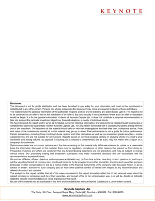 Disclaimer
This document is not for public distribution and has been furnished to you solely for your information and must not be reproduced or
redistributed to any other person. Persons into whose possession this document may come are required to observe these restrictions.
This material is for the personal information of the authorized recipient, and we are not soliciting any action based upon it. This report is not
to be construed as an offer to sell or the solicitation of an offer to buy any security in any jurisdiction where such an offer or solicitation
would be illegal. It is for the general information of clients of Keynote Capitals Ltd. It does not constitute a personal recommendation or
take into account the particular investment objectives, financial situations, or needs of individual clients.
We have reviewed the report, and in so far as it includes current or historical information, it is believed to be reliable though its accuracy or
completeness cannot be guaranteed. Neither Keynote Capitals Ltd., nor any person connected with it, accepts any liability arising from the
use of this document. The recipients of this material should rely on their own investigations and take their own professional advice. Price
and value of the investments referred to in this material may go up or down. Past performance is not a guide for future performance.
Certain transactions -including those involving futures, options and other derivatives as well as non-investment grade securities - involve
substantial risk and are not suitable for all investors. Reports based on technical analysis centers on studying charts of a stock’s price
movement and trading volume, as opposed to focusing on a company’s fundamentals and as such, may not match with a report on a
company’s fundamentals.
Opinions expressed are our current opinions as of the date appearing on this material only. While we endeavor to update on a reasonable
basis the information discussed in this material, there may be regulatory, compliance, or other reasons that prevent us from doing so.
Prospective investors and others are cautioned that any forward-looking statements are not predictions and may be subject to change
without notice. Our proprietary trading and investment businesses may make investment decisions that are inconsistent with the
recommendations expressed herein.
We and our affiliates, officers, directors, and employees world wide may: (a) from time to time, have long or short positions in, and buy or
sell the securities thereof, of company (ies) mentioned herein or (b) be engaged in any other transaction involving such securities and earn
brokerage or other compensation or act as a market maker in the financial instruments of the company (ies) discussed herein or act as
advisor or lender / borrower to such company (ies) or have other potential conflict of interest with respect to any recommendation and
related information and opinions.
The analyst for this report certifies that all of the views expressed in this report accurately reflect his or her personal views about the
subject company or companies and its or their securities, and no part of his or her compensation was, is or will be, directly or indirectly
related to specific recommendations or views expressed in this report.
No part of this material may be duplicated in any form and/or redistributed without Keynote Capitals Ltd’s., prior written consent.


                                                           Keynote Capitals Ltd.
                       The Ruby, 9th Floor, Senapati Bapat Marg, Dadar (W), Mumbai – 400 028.. Tel: 3026 6000
                                                     www.keynotecapitals.com
 
