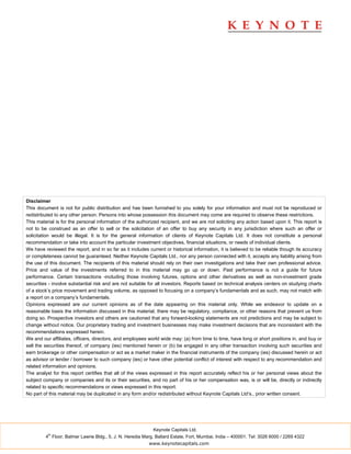 Disclaimer
This document is not for public distribution and has been furnished to you solely for your information and must not be reproduced or
redistributed to any other person. Persons into whose possession this document may come are required to observe these restrictions.
This material is for the personal information of the authorized recipient, and we are not soliciting any action based upon it. This report is
not to be construed as an offer to sell or the solicitation of an offer to buy any security in any jurisdiction where such an offer or
solicitation would be illegal. It is for the general information of clients of Keynote Capitals Ltd. It does not constitute a personal
recommendation or take into account the particular investment objectives, financial situations, or needs of individual clients.
We have reviewed the report, and in so far as it includes current or historical information, it is believed to be reliable though its accuracy
or completeness cannot be guaranteed. Neither Keynote Capitals Ltd., nor any person connected with it, accepts any liability arising from
the use of this document. The recipients of this material should rely on their own investigations and take their own professional advice.
Price and value of the investments referred to in this material may go up or down. Past performance is not a guide for future
performance. Certain transactions -including those involving futures, options and other derivatives as well as non-investment grade
securities - involve substantial risk and are not suitable for all investors. Reports based on technical analysis centers on studying charts
of a stock’s price movement and trading volume, as opposed to focusing on a company’s fundamentals and as such, may not match with
a report on a company’s fundamentals.
Opinions expressed are our current opinions as of the date appearing on this material only. While we endeavor to update on a
reasonable basis the information discussed in this material, there may be regulatory, compliance, or other reasons that prevent us from
doing so. Prospective investors and others are cautioned that any forward-looking statements are not predictions and may be subject to
change without notice. Our proprietary trading and investment businesses may make investment decisions that are inconsistent with the
recommendations expressed herein.
We and our affiliates, officers, directors, and employees world wide may: (a) from time to time, have long or short positions in, and buy or
sell the securities thereof, of company (ies) mentioned herein or (b) be engaged in any other transaction involving such securities and
earn brokerage or other compensation or act as a market maker in the financial instruments of the company (ies) discussed herein or act
as advisor or lender / borrower to such company (ies) or have other potential conflict of interest with respect to any recommendation and
related information and opinions.
The analyst for this report certifies that all of the views expressed in this report accurately reflect his or her personal views about the
subject company or companies and its or their securities, and no part of his or her compensation was, is or will be, directly or indirectly
related to specific recommendations or views expressed in this report.
No part of this material may be duplicated in any form and/or redistributed without Keynote Capitals Ltd’s., prior written consent.




                                                             Keynote Capitals Ltd.
          th
         4 Floor, Balmer Lawrie Bldg., 5, J. N. Heredia Marg, Ballard Estate, Fort, Mumbai, India – 400001. Tel: 3026 6000 / 2269 4322
                                                          www.keynotecapitals.com
 