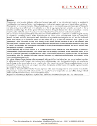 Disclaimer
This document is not for public distribution and has been furnished to you solely for your information and must not be reproduced or
redistributed to any other person. Persons into whose possession this document may come are required to observe these restrictions.
This material is for the personal information of the authorized recipient, and we are not soliciting any action based upon it. This report is
not to be construed as an offer to sell or the solicitation of an offer to buy any security in any jurisdiction where such an offer or
solicitation would be illegal. It is for the general information of clients of Keynote Capitals Ltd. It does not constitute a personal
recommendation or take into account the particular investment objectives, financial situations, or needs of individual clients.
We have reviewed the report, and in so far as it includes current or historical information, it is believed to be reliable though its accuracy
or completeness cannot be guaranteed. Neither Keynote Capitals Ltd., nor any person connected with it, accepts any liability arising
from the use of this document. The recipients of this material should rely on their own investigations and take their own professional
advice. Price and value of the investments referred to in this material may go up or down. Past performance is not a guide for future
performance. Certain transactions -including those involving futures, options and other derivatives as well as non-investment grade
securities - involve substantial risk and are not suitable for all investors. Reports based on technical analysis centers on studying charts
of a stock’s price movement and trading volume, as opposed to focusing on a company’s fundamentals and as such, may not match
with a report on a company’s fundamentals.
Opinions expressed are our current opinions as of the date appearing on this material only. While we endeavor to update on a
reasonable basis the information discussed in this material, there may be regulatory, compliance, or other reasons that prevent us from
doing so. Prospective investors and others are cautioned that any forward-looking statements are not predictions and may be subject to
change without notice. Our proprietary trading and investment businesses may make investment decisions that are inconsistent with the
recommendations expressed herein.
We and our affiliates, officers, directors, and employees world wide may: (a) from time to time, have long or short positions in, and buy
or sell the securities thereof, of company (ies) mentioned herein or (b) be engaged in any other transaction involving such securities and
earn brokerage or other compensation or act as a market maker in the financial instruments of the company (ies) discussed herein or
act as advisor or lender / borrower to such company (ies) or have other potential conflict of interest with respect to any recommendation
and related information and opinions.
The analyst for this report certifies that all of the views expressed in this report accurately reflect his or her personal views about the
subject company or companies and its or their securities, and no part of his or her compensation was, is or will be, directly or indirectly
related to specific recommendations or views expressed in this report.
No part of this material may be duplicated in any form and/or redistributed without Keynote Capitals Ltd’s., prior written consent.




                                                             Keynote Capitals Ltd.
          th
         4 Floor, Balmer Lawrie Bldg., 5, J. N. Heredia Marg, Ballard Estate, Fort, Mumbai, India – 400001. Tel: 3026 6000 / 2269 4322
                                                           www.keynotecapitals.com
 