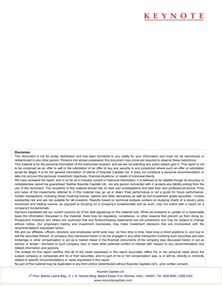 Disclaimer
This document is not for public distribution and has been furnished to you solely for your information and must not be reproduced or
redistributed to any other person. Persons into whose possession this document may come are required to observe these restrictions.
This material is for the personal information of the authorized recipient, and we are not soliciting any action based upon it. This report is not
to be construed as an offer to sell or the solicitation of an offer to buy any security in any jurisdiction where such an offer or solicitation
would be illegal. It is for the general information of clients of Keynote Capitals Ltd. It does not constitute a personal recommendation or
take into account the particular investment objectives, financial situations, or needs of individual clients.
We have reviewed the report, and in so far as it includes current or historical information, it is believed to be reliable though its accuracy or
completeness cannot be guaranteed. Neither Keynote Capitals Ltd., nor any person connected with it, accepts any liability arising from the
use of this document. The recipients of this material should rely on their own investigations and take their own professional advice. Price
and value of the investments referred to in this material may go up or down. Past performance is not a guide for future performance.
Certain transactions -including those involving futures, options and other derivatives as well as non-investment grade securities - involve
substantial risk and are not suitable for all investors. Reports based on technical analysis centers on studying charts of a stock’s price
movement and trading volume, as opposed to focusing on a company’s fundamentals and as such, may not match with a report on a
company’s fundamentals.
Opinions expressed are our current opinions as of the date appearing on this material only. While we endeavor to update on a reasonable
basis the information discussed in this material, there may be regulatory, compliance, or other reasons that prevent us from doing so.
Prospective investors and others are cautioned that any forward-looking statements are not predictions and may be subject to change
without notice. Our proprietary trading and investment businesses may make investment decisions that are inconsistent with the
recommendations expressed herein.
We and our affiliates, officers, directors, and employees world wide may: (a) from time to time, have long or short positions in, and buy or
sell the securities thereof, of company (ies) mentioned herein or (b) be engaged in any other transaction involving such securities and earn
brokerage or other compensation or act as a market maker in the financial instruments of the company (ies) discussed herein or act as
advisor or lender / borrower to such company (ies) or have other potential conflict of interest with respect to any recommendation and
related information and opinions.
The analyst for this report certifies that all of the views expressed in this report accurately reflect his or her personal views about the
subject company or companies and its or their securities, and no part of his or her compensation was, is or will be, directly or indirectly
related to specific recommendations or views expressed in this report.
No part of this material may be duplicated in any form and/or redistributed without Keynote Capitals Ltd’s., prior written consent.

                                                               Keynote Capitals Ltd.
            th
          4 Floor, Balmer Lawrie Bldg., 5, J. N. Heredia Marg, Ballard Estate, Fort, Mumbai, India – 400001. Tel: 3026 6000 / 2269 4322
                                                            www.keynotecapitals.com
 