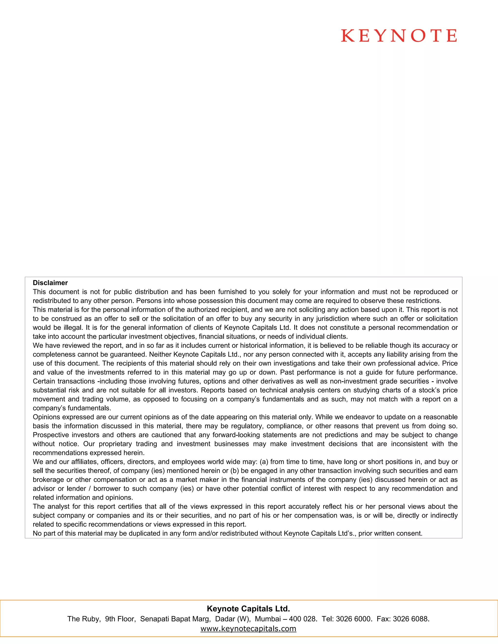 Disclaimer
This document is not for public distribution and has been furnished to you solely for your information and must not be reproduced or
redistributed to any other person. Persons into whose possession this document may come are required to observe these restrictions.
This material is for the personal information of the authorized recipient, and we are not soliciting any action based upon it. This report is not
to be construed as an offer to sell or the solicitation of an offer to buy any security in any jurisdiction where such an offer or solicitation
would be illegal. It is for the general information of clients of Keynote Capitals Ltd. It does not constitute a personal recommendation or
take into account the particular investment objectives, financial situations, or needs of individual clients.
We have reviewed the report, and in so far as it includes current or historical information, it is believed to be reliable though its accuracy or
completeness cannot be guaranteed. Neither Keynote Capitals Ltd., nor any person connected with it, accepts any liability arising from the
use of this document. The recipients of this material should rely on their own investigations and take their own professional advice. Price
and value of the investments referred to in this material may go up or down. Past performance is not a guide for future performance.
Certain transactions -including those involving futures, options and other derivatives as well as non-investment grade securities - involve
substantial risk and are not suitable for all investors. Reports based on technical analysis centers on studying charts of a stock’s price
movement and trading volume, as opposed to focusing on a company’s fundamentals and as such, may not match with a report on a
company’s fundamentals.
Opinions expressed are our current opinions as of the date appearing on this material only. While we endeavor to update on a reasonable
basis the information discussed in this material, there may be regulatory, compliance, or other reasons that prevent us from doing so.
Prospective investors and others are cautioned that any forward-looking statements are not predictions and may be subject to change
without notice. Our proprietary trading and investment businesses may make investment decisions that are inconsistent with the
recommendations expressed herein.
We and our affiliates, officers, directors, and employees world wide may: (a) from time to time, have long or short positions in, and buy or
sell the securities thereof, of company (ies) mentioned herein or (b) be engaged in any other transaction involving such securities and earn
brokerage or other compensation or act as a market maker in the financial instruments of the company (ies) discussed herein or act as
advisor or lender / borrower to such company (ies) or have other potential conflict of interest with respect to any recommendation and
related information and opinions.
The analyst for this report certifies that all of the views expressed in this report accurately reflect his or her personal views about the
subject company or companies and its or their securities, and no part of his or her compensation was, is or will be, directly or indirectly
related to specific recommendations or views expressed in this report.
No part of this material may be duplicated in any form and/or redistributed without Keynote Capitals Ltd’s., prior written consent.




                                                           Keynote Capitals Ltd.
           The Ruby, 9th Floor, Senapati Bapat Marg, Dadar (W), Mumbai – 400 028. Tel: 3026 6000. Fax: 3026 6088.
                                                 www.keynotecapitals.com
 