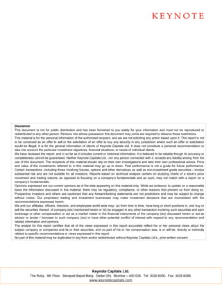 Disclaimer
This document is not for public distribution and has been furnished to you solely for your information and must not be reproduced or
redistributed to any other person. Persons into whose possession this document may come are required to observe these restrictions.
This material is for the personal information of the authorized recipient, and we are not soliciting any action based upon it. This report is not
to be construed as an offer to sell or the solicitation of an offer to buy any security in any jurisdiction where such an offer or solicitation
would be illegal. It is for the general information of clients of Keynote Capitals Ltd. It does not constitute a personal recommendation or
take into account the particular investment objectives, financial situations, or needs of individual clients.
We have reviewed the report, and in so far as it includes current or historical information, it is believed to be reliable though its accuracy or
completeness cannot be guaranteed. Neither Keynote Capitals Ltd., nor any person connected with it, accepts any liability arising from the
use of this document. The recipients of this material should rely on their own investigations and take their own professional advice. Price
and value of the investments referred to in this material may go up or down. Past performance is not a guide for future performance.
Certain transactions -including those involving futures, options and other derivatives as well as non-investment grade securities - involve
substantial risk and are not suitable for all investors. Reports based on technical analysis centers on studying charts of a stock’s price
movement and trading volume, as opposed to focusing on a company’s fundamentals and as such, may not match with a report on a
company’s fundamentals.
Opinions expressed are our current opinions as of the date appearing on this material only. While we endeavor to update on a reasonable
basis the information discussed in this material, there may be regulatory, compliance, or other reasons that prevent us from doing so.
Prospective investors and others are cautioned that any forward-looking statements are not predictions and may be subject to change
without notice. Our proprietary trading and investment businesses may make investment decisions that are inconsistent with the
recommendations expressed herein.
We and our affiliates, officers, directors, and employees world wide may: (a) from time to time, have long or short positions in, and buy or
sell the securities thereof, of company (ies) mentioned herein or (b) be engaged in any other transaction involving such securities and earn
brokerage or other compensation or act as a market maker in the financial instruments of the company (ies) discussed herein or act as
advisor or lender / borrower to such company (ies) or have other potential conflict of interest with respect to any recommendation and
related information and opinions.
The analyst for this report certifies that all of the views expressed in this report accurately reflect his or her personal views about the
subject company or companies and its or their securities, and no part of his or her compensation was, is or will be, directly or indirectly
related to specific recommendations or views expressed in this report.
No part of this material may be duplicated in any form and/or redistributed without Keynote Capitals Ltd’s., prior written consent.




                                                           Keynote Capitals Ltd.
           The Ruby, 9th Floor, Senapati Bapat Marg, Dadar (W), Mumbai – 400 028. Tel: 3026 6000. Fax: 3026 6088.
                                                 www.keynotecapitals.com
 