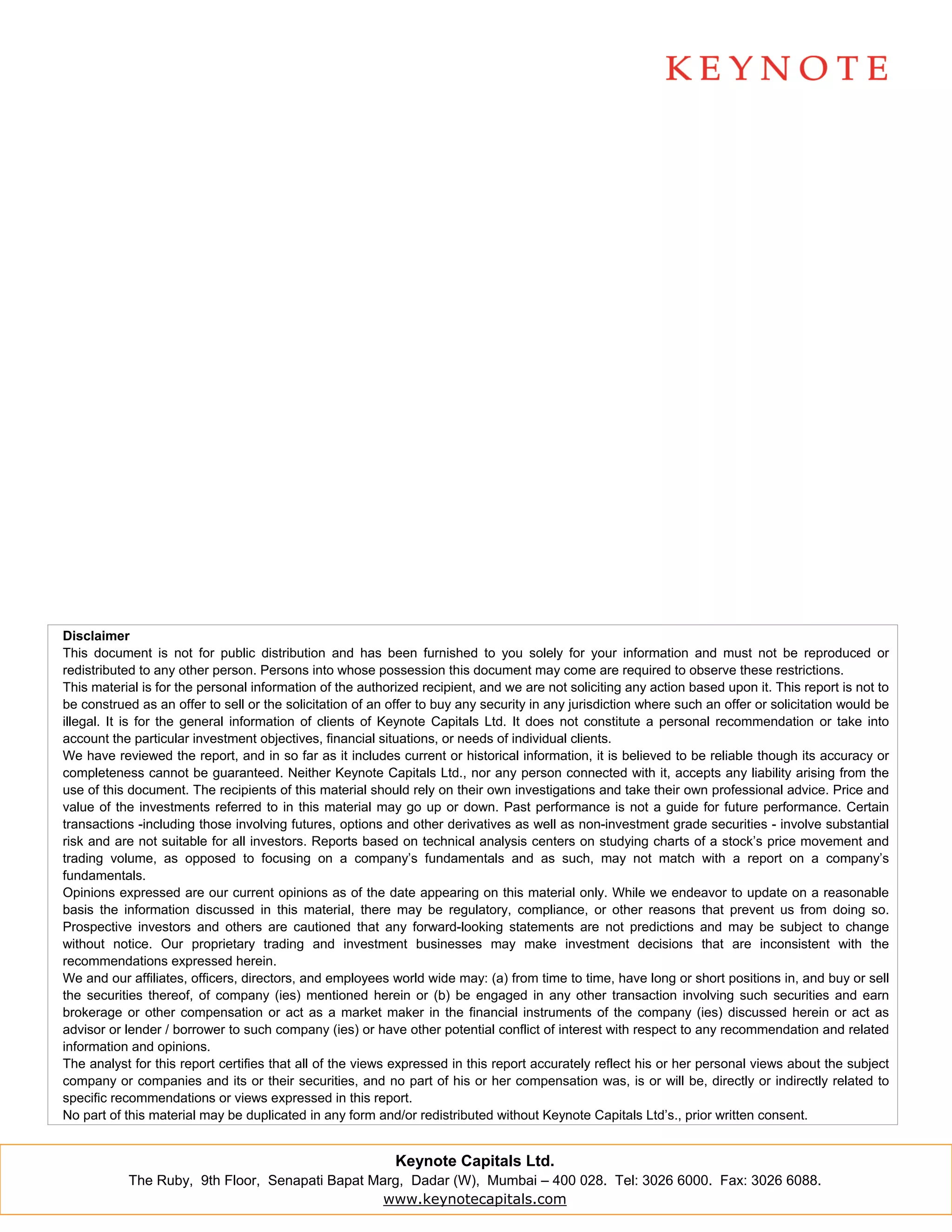 Disclaimer
This document is not for public distribution and has been furnished to you solely for your information and must not be reproduced or
redistributed to any other person. Persons into whose possession this document may come are required to observe these restrictions.
This material is for the personal information of the authorized recipient, and we are not soliciting any action based upon it. This report is not to
be construed as an offer to sell or the solicitation of an offer to buy any security in any jurisdiction where such an offer or solicitation would be
illegal. It is for the general information of clients of Keynote Capitals Ltd. It does not constitute a personal recommendation or take into
account the particular investment objectives, financial situations, or needs of individual clients.
We have reviewed the report, and in so far as it includes current or historical information, it is believed to be reliable though its accuracy or
completeness cannot be guaranteed. Neither Keynote Capitals Ltd., nor any person connected with it, accepts any liability arising from the
use of this document. The recipients of this material should rely on their own investigations and take their own professional advice. Price and
value of the investments referred to in this material may go up or down. Past performance is not a guide for future performance. Certain
transactions -including those involving futures, options and other derivatives as well as non-investment grade securities - involve substantial
risk and are not suitable for all investors. Reports based on technical analysis centers on studying charts of a stock’s price movement and
trading volume, as opposed to focusing on a company’s fundamentals and as such, may not match with a report on a company’s
fundamentals.
Opinions expressed are our current opinions as of the date appearing on this material only. While we endeavor to update on a reasonable
basis the information discussed in this material, there may be regulatory, compliance, or other reasons that prevent us from doing so.
Prospective investors and others are cautioned that any forward-looking statements are not predictions and may be subject to change
without notice. Our proprietary trading and investment businesses may make investment decisions that are inconsistent with the
recommendations expressed herein.
We and our affiliates, officers, directors, and employees world wide may: (a) from time to time, have long or short positions in, and buy or sell
the securities thereof, of company (ies) mentioned herein or (b) be engaged in any other transaction involving such securities and earn
brokerage or other compensation or act as a market maker in the financial instruments of the company (ies) discussed herein or act as
advisor or lender / borrower to such company (ies) or have other potential conflict of interest with respect to any recommendation and related
information and opinions.
The analyst for this report certifies that all of the views expressed in this report accurately reflect his or her personal views about the subject
company or companies and its or their securities, and no part of his or her compensation was, is or will be, directly or indirectly related to
specific recommendations or views expressed in this report.
No part of this material may be duplicated in any form and/or redistributed without Keynote Capitals Ltd’s., prior written consent.


                                                           Keynote Capitals Ltd.
           The Ruby, 9th Floor, Senapati Bapat Marg, Dadar (W), Mumbai – 400 028. Tel: 3026 6000. Fax: 3026 6088.
                                                 www.keynotecapitals.com
 