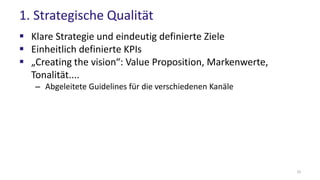 1. Strategische Qualität
 Klare Strategie und eindeutig definierte Ziele
 Einheitlich definierte KPIs
 „Creating the vision“: Value Proposition, Markenwerte,
Tonalität....
– Abgeleitete Guidelines für die verschiedenen Kanäle
10
 