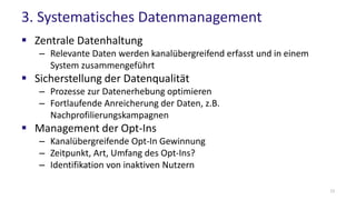 3. Systematisches Datenmanagement
 Zentrale Datenhaltung
– Relevante Daten werden kanalübergreifend erfasst und in einem
System zusammengeführt
 Sicherstellung der Datenqualität
– Prozesse zur Datenerhebung optimieren
– Fortlaufende Anreicherung der Daten, z.B.
Nachprofilierungskampagnen
 Management der Opt-Ins
– Kanalübergreifende Opt-In Gewinnung
– Zeitpunkt, Art, Umfang des Opt-Ins?
– Identifikation von inaktiven Nutzern
12
 