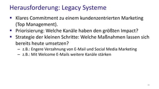 Herausforderung: Legacy Systeme
 Klares Commitment zu einem kundenzentrierten Marketing
(Top Management).
 Priorisierung: Welche Kanäle haben den größten Impact?
 Strategie der kleinen Schritte: Welche Maßnahmen lassen sich
bereits heute umsetzen?
– z.B.: Engere Verzahnung von E-Mail und Social Media Marketing
– z.B.: Mit Welcome E-Mails weitere Kanäle stärken
18
 