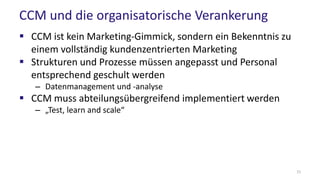 CCM und die organisatorische Verankerung
 CCM ist kein Marketing-Gimmick, sondern ein Bekenntnis zu
einem vollständig kundenzentrierten Marketing
 Strukturen und Prozesse müssen angepasst und Personal
entsprechend geschult werden
– Datenmanagement und -analyse
 CCM muss abteilungsübergreifend implementiert werden
– „Test, learn and scale“
21
 
