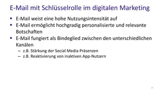 E-Mail mit Schlüsselrolle im digitalen Marketing
 E-Mail weist eine hohe Nutzungsintensität auf
 E-Mail ermöglicht hochgradig personalisierte und relevante
Botschaften
 E-Mail fungiert als Bindeglied zwischen den unterschiedlichen
Kanälen
– z.B. Stärkung der Social Media Präsenzen
– z.B. Reaktivierung von inaktiven App-Nutzern
23
 