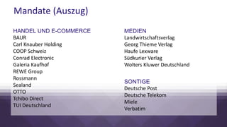 Mandate (Auszug)
HANDEL UND E-COMMERCE
BAUR
Carl Knauber Holding
COOP Schweiz
Conrad Electronic
Galeria Kaufhof
REWE Group
Rossmann
Sealand
OTTO
Tchibo Direct
TUI Deutschland
MEDIEN
Landwirtschaftsverlag
Georg Thieme Verlag
Haufe Lexware
Südkurier Verlag
Wolters Kluwer Deutschland
SONTIGE
Deutsche Post
Deutsche Telekom
Miele
Verbatim
 