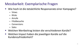 Messbarkeit: Exemplarische Fragen
 Wie hoch ist die tatsächliche Responserate einer Kampagne?
– Views
– Klicks
– Anrufe
– Filialbesuche
– Conversions
– Sales
 Welchen Wertbeitrag leisten die verschiedenen Kanäle?
 Welchen Impact haben die jeweiligen Kanäle auf die
Kundenzufriedenheit?
30
 