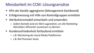 Messbarkeit im CCM: Lösungsansätze
 KPIs der Kanäle aggregieren (Management Dashboard)
 Erfolgsmessung mit Hilfe von Kontrollgruppen ermitteln
 Attributionsmodell entwickeln und anwenden
– Jedem Kontakt wird ein Wert zugeordnet, um alle Marketing-
Aktivitäten effizienter aussteuern zu können
 Kundenzufriedenheit fortlaufend ermitteln
– z.B. Monitoring der Social Media Plattformen
– z.B. Net Promoter Score
31
 