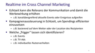 Realtime im Cross Channel Marketing
 Echtzeit kann die Relevanz der Kommunikation und damit die
Werbewirkung erhöhen
– z.B. kanalübergreifend aktuelle Events oder Ereignisse aufgreifen
 Kampagnenaussteuerung in Echtzeit, um Spendings effizienter
einzusetzen
– z.B. basierend auf dem Wetter oder der Location des Rezipienten
 Welche „Trigger“ lassen sich identifizieren?
– z.B. Events
– z.B. TV-Ads
– z.B. individuelles Nutzerverhalten
35
 