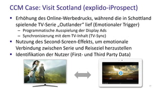 CCM Case: Visit Scotland (explido-iProspect)
 Erhöhung des Online-Werbedrucks, während die in Schottland
spielende TV-Serie „Outlander“ lief (Emotionaler Trigger)
– Programmatische Ausspielung der Display Ads
– Synchronisierung mit dem TV-Inhalt (TV-Sync)
 Nutzung des Second-Screen-Effekts, um emotionale
Verbindung zwischen Serie und Reiseziel herzustellen
 Identifikation der Nutzer (First- und Third Party Data)
37
 