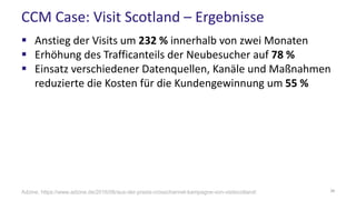 CCM Case: Visit Scotland – Ergebnisse
 Anstieg der Visits um 232 % innerhalb von zwei Monaten
 Erhöhung des Trafficanteils der Neubesucher auf 78 %
 Einsatz verschiedener Datenquellen, Kanäle und Maßnahmen
reduzierte die Kosten für die Kundengewinnung um 55 %
38Adzine, https://www.adzine.de/2016/06/aus-der-praxis-crosschannel-kampagne-von-visitscotland/
 