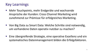 Key Learnings
 Mehr Touchpoints, mehr Endgeräte und wachsende
Ansprüche der Kunden: Cross Channel Marketing wird
zunehmend zur Prämisse für erfolgreiches Marketing.
 Von Big Data zu Smart Data: Welche Schritte sind notwendig,
um vorhandene Daten operativ nutzbar zu machen?
 Eine übergreifende Strategie, eine operative Exzellenz und ein
systematisches Datenmanagement bilden die Erfolgsfaktoren.
44
 