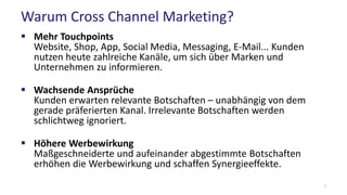 Warum Cross Channel Marketing?
 Mehr Touchpoints
Website, Shop, App, Social Media, Messaging, E-Mail... Kunden
nutzen heute zahlreiche Kanäle, um sich über Marken und
Unternehmen zu informieren.
 Wachsende Ansprüche
Kunden erwarten relevante Botschaften – unabhängig von dem
gerade präferierten Kanal. Irrelevante Botschaften werden
schlichtweg ignoriert.
 Höhere Werbewirkung
Maßgeschneiderte und aufeinander abgestimmte Botschaften
erhöhen die Werbewirkung und schaffen Synergieeffekte.
7
 