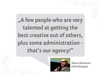 „A few people who are very
  talented at getting the
best creative out of others,
plus some administration -
    that‘s our agency!“
                       Shaun Abramson
                       (CEO Mutopo)
 